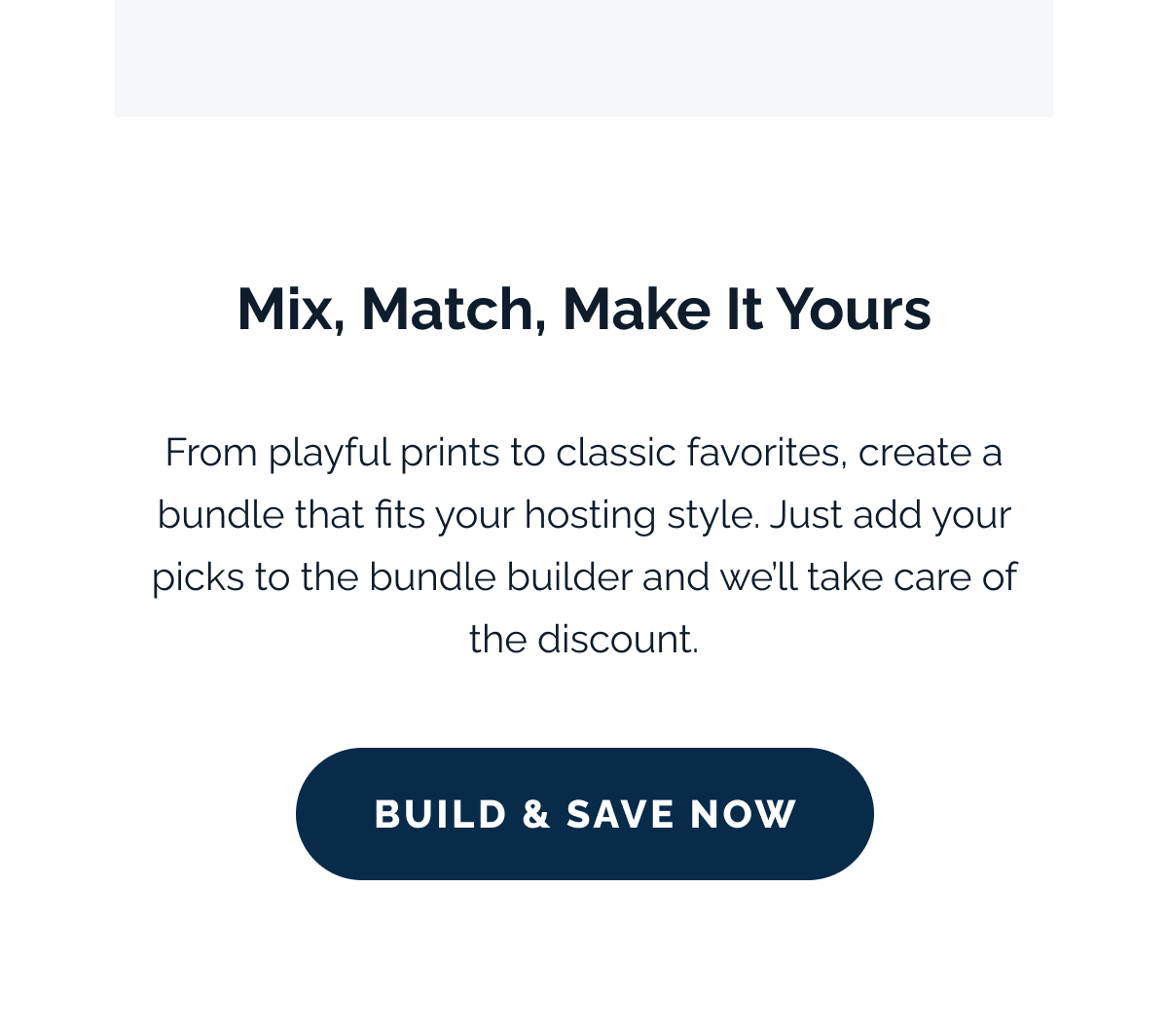 Mix, Match, Make It Yours. From playful prints to classic favorites, create a bundle that fits your hosting style. Just add your picks to the bundle builder and we'll take care of the discount. Build & Save Now