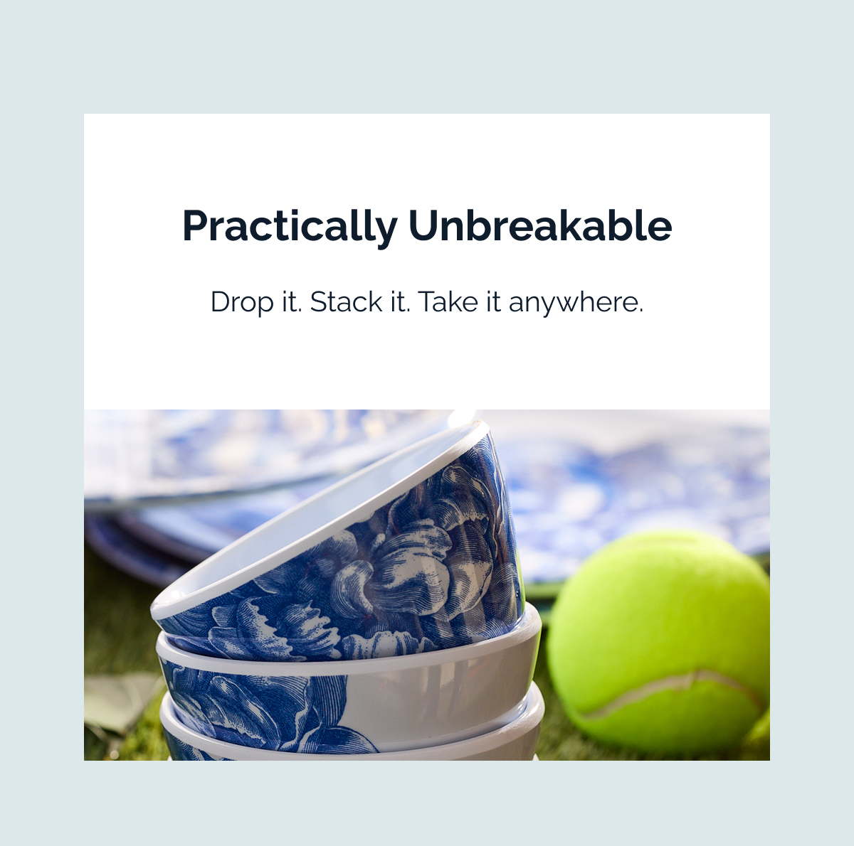 PRACTICALLY UNBREAKABLE. Drop it. Stack it. Take it anywhere.