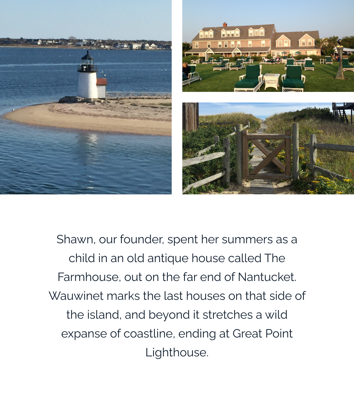 Shawn, our founder, spent her summers as a child in an old antique house called The Farmhouse, out on the far end of Nantucket. Wauwinet marks the last houses on that side of the island, and beyond it stretches a wild expanse of coastline, ending at Great Point Lighthouse.