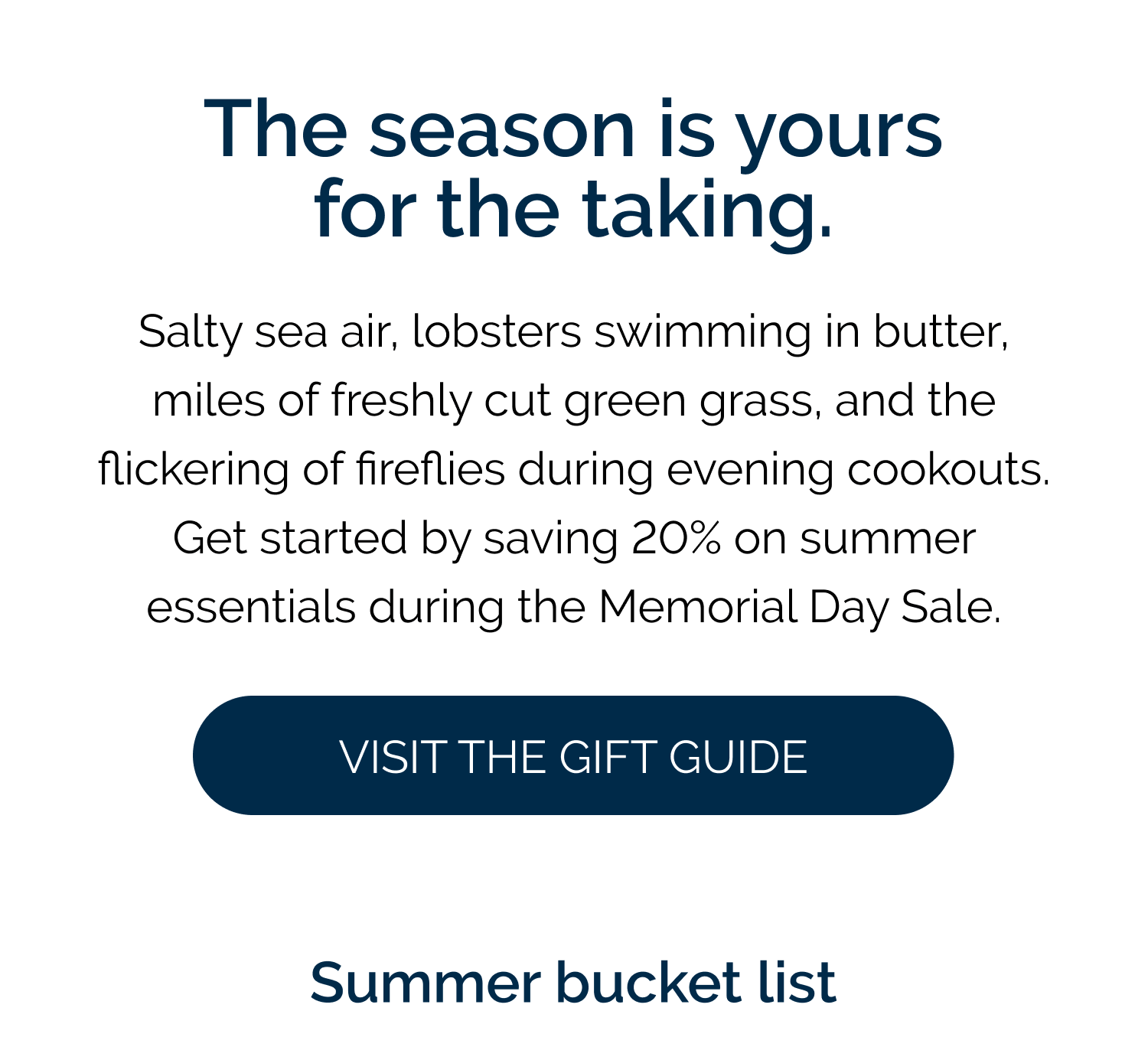 The season is yours for the taking. Salty sea air, lobsters swimming in butter, miles of freshly cut green grass, and the flickering of fireflies during evening cookouts. Get started by saving 20% on summer essentials during the Memorial Day Sale.   [Shop the Sale] Summer bucket list