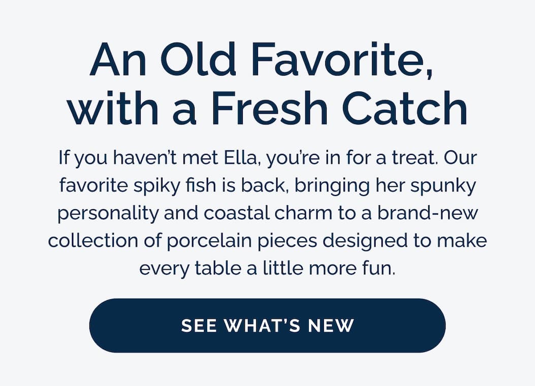 An Old Favorite,  with a Fresh Catch. If you haven't met Ella, you're in for a treat. Our favorite spiky fish is back, bringing her spunky personality and coastal charm to a brand-new collection of porcelain pieces designed to make every table a little more fun. See what's new!