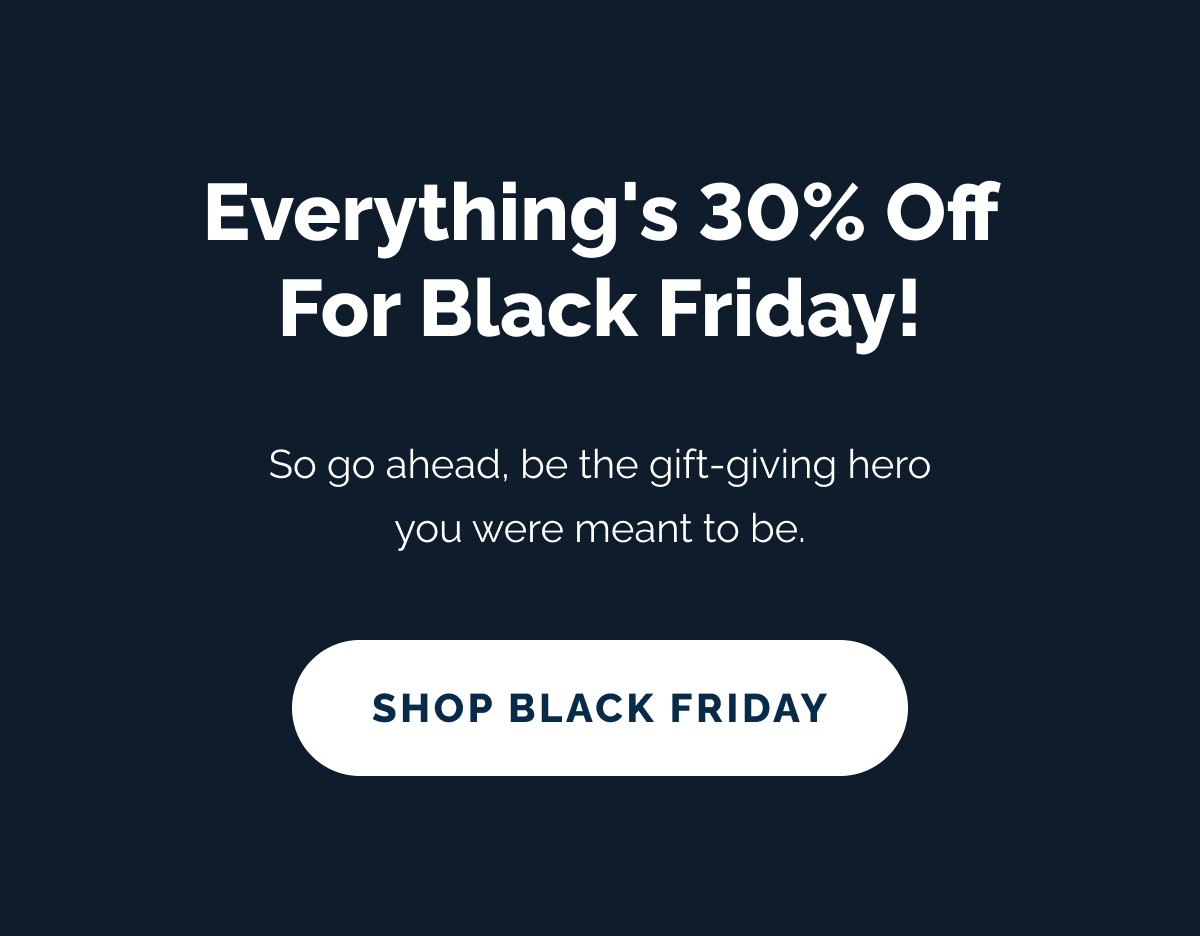Everything's 30% off for Black Friday! So go ahead, be the gift-giving hero you were meant to be. SHOP BLACK FRIDAY