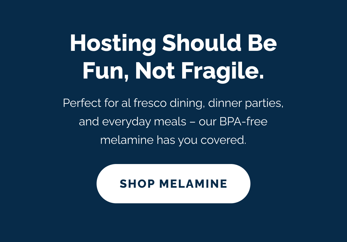 Hosting should be fun, not fragile. Perfect for al fresco dining, dinner parties, and everyday meals – our BPA-free melamine has you covered. SHOP MELAMINE