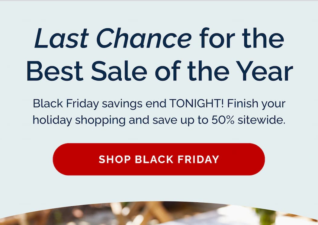 Last chance for the best sale of the year! Black Friday savings end TONIGHT! Finish your holiday shopping and save up to 50% sitewide. Shop Black Friday