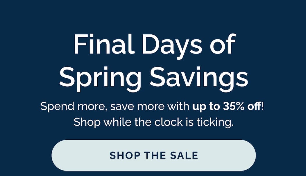 Final Days of Spring Savings - Spend more, save more with up to 35% off!  Shop while the clock is ticking. Shop the sale