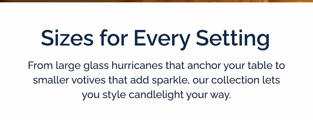 Sizes for every setting from large glass hurricanes that anchor your table to smaller votives that add sparkle, our collection lets you style candlelight your way.