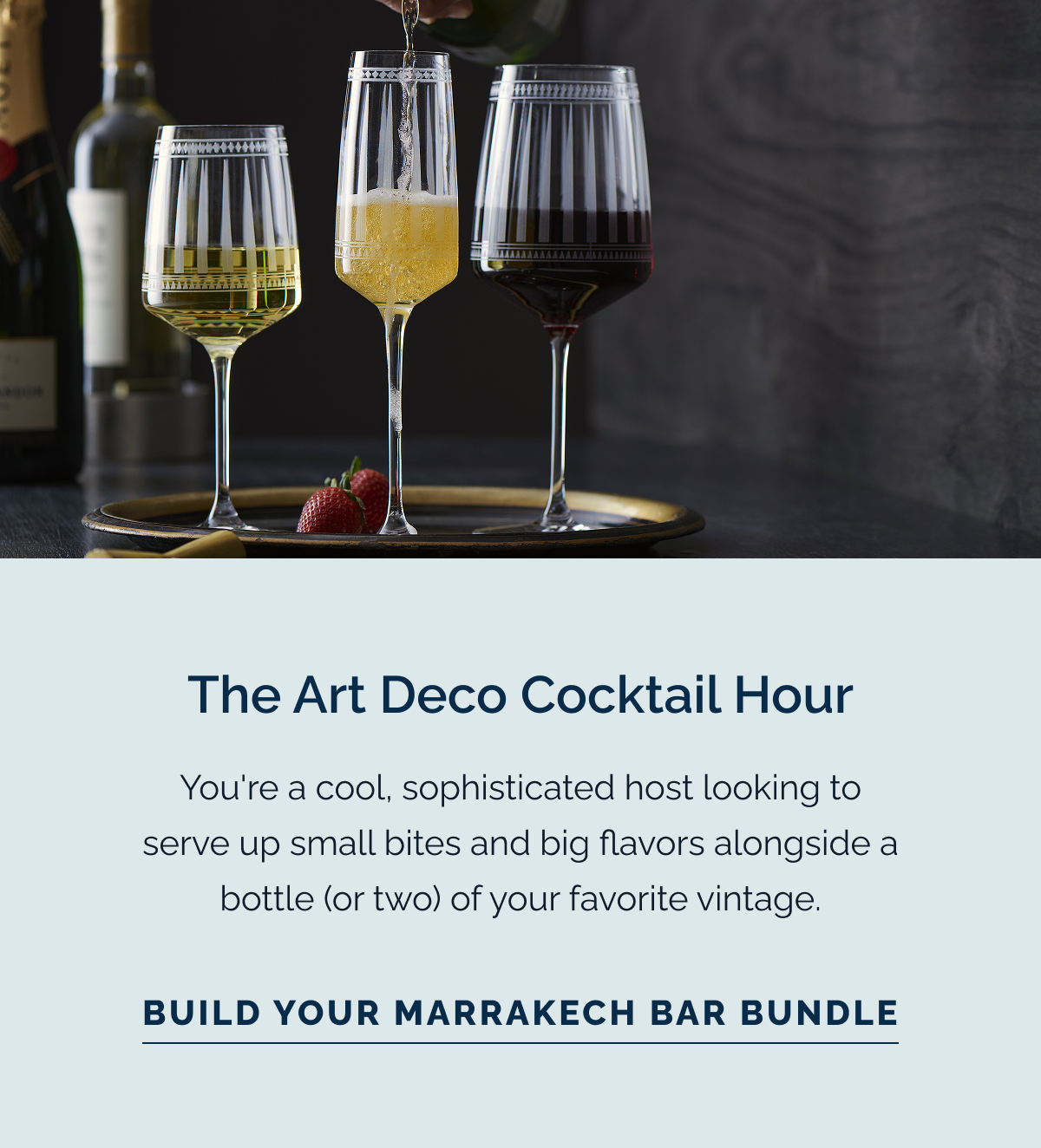 The Art Deco Cocktail Hour. You're a cool, sophisticated host looking to serve up small bites and big flavors alongside a bottle (or two) of your favorite vintage. Build Your Marrakech Bar Bundle