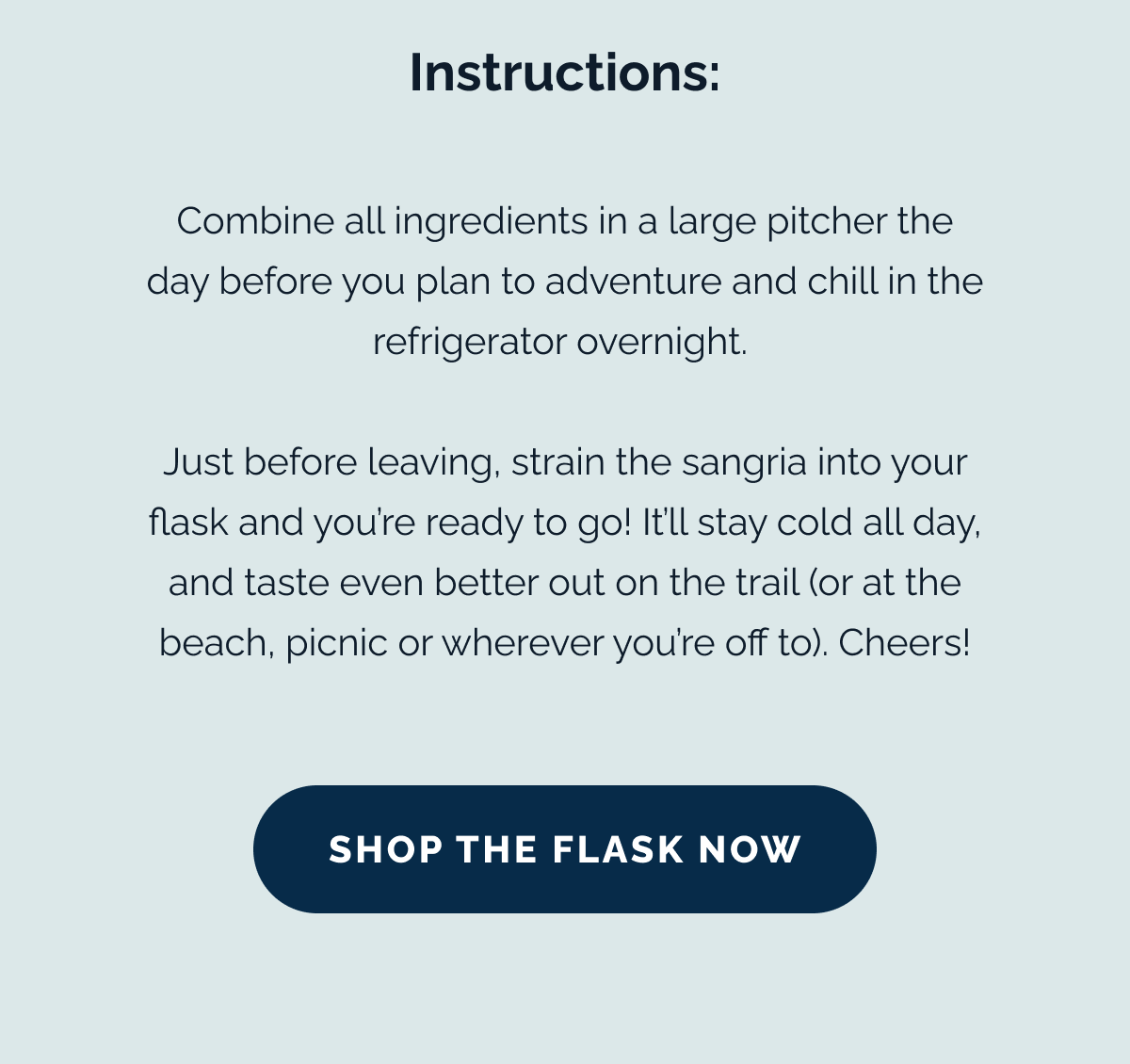 Instructions: Combine all ingredients in a large pitcher the day before you plan to adventure and chill in the refrigerator overnight. Just before leaving, strain the sangria into your flask and you're ready to go! It'll stay cold all day, and taste even better out on the trail (or at the beach, picnic or wherever you're off to). Cheers! SHOP THE FLASK NOW