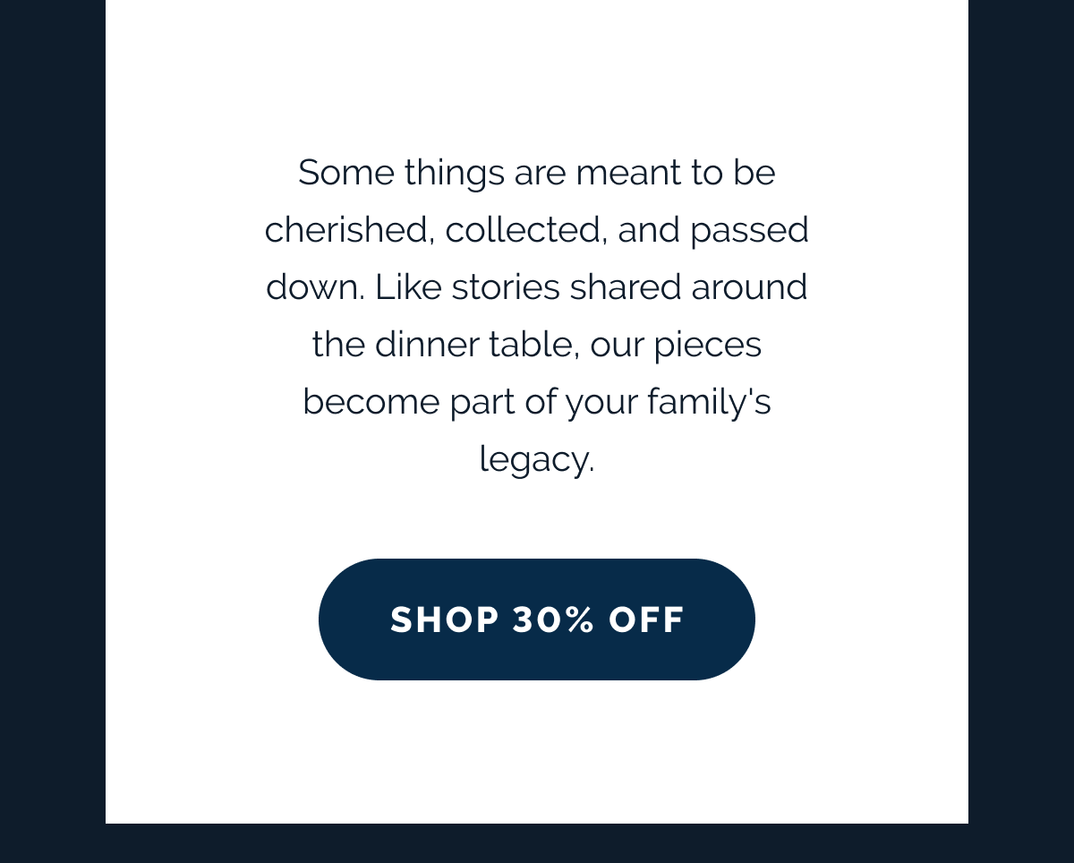 Some things are meant to be cherished, collected, and passed down. Like stories shared around the dinner table, our pieces become part of your family's legacy. SHOP 30% OFF