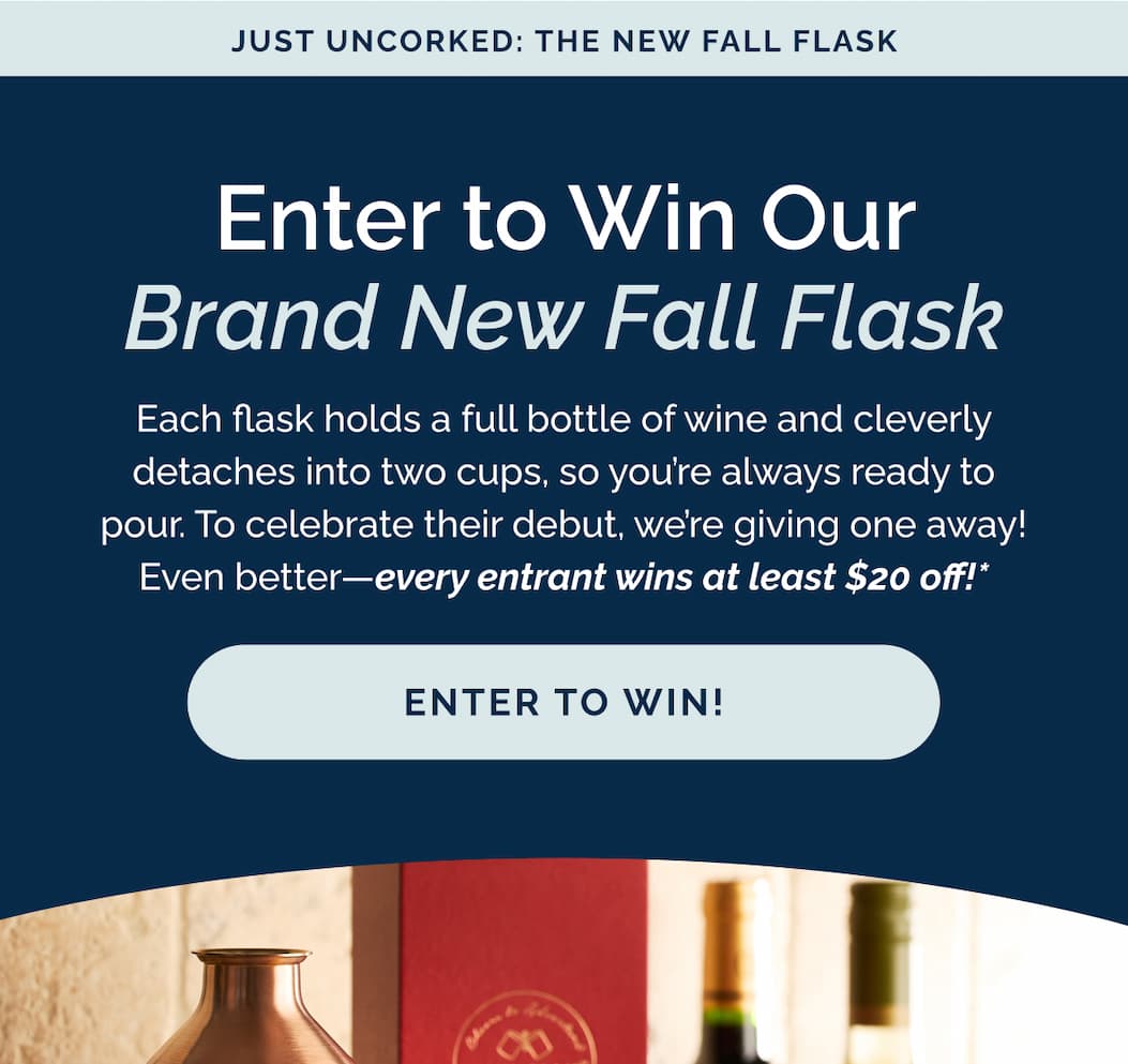 Enter to win our brand new fall flask! Each flask holds a full bottle of wine and cleverly detaches into two cups, so you're always ready to pour. To celebrate their debut, we're giving one away! Even better—every entrant wins at least $20 off!*