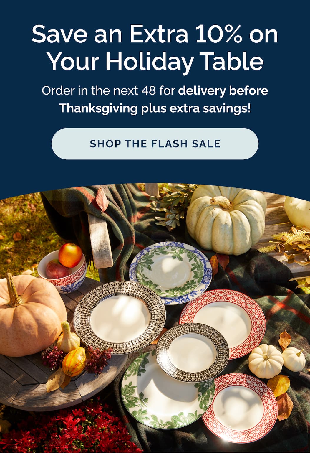 Save an Extra 10% on Your Holiday Table! Order in the next 48 for delivery before Thanksgiving plus extra savings! Shop now