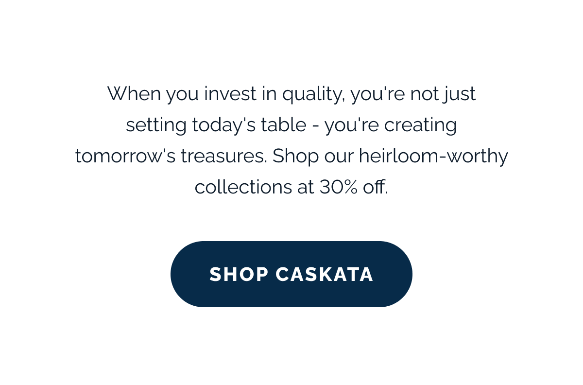 When you invest in quality, you're not just setting today's table - you're creating tomorrow's treasures. Shop our heirloom-worthy collections at 30% off. SHOP CASKATA