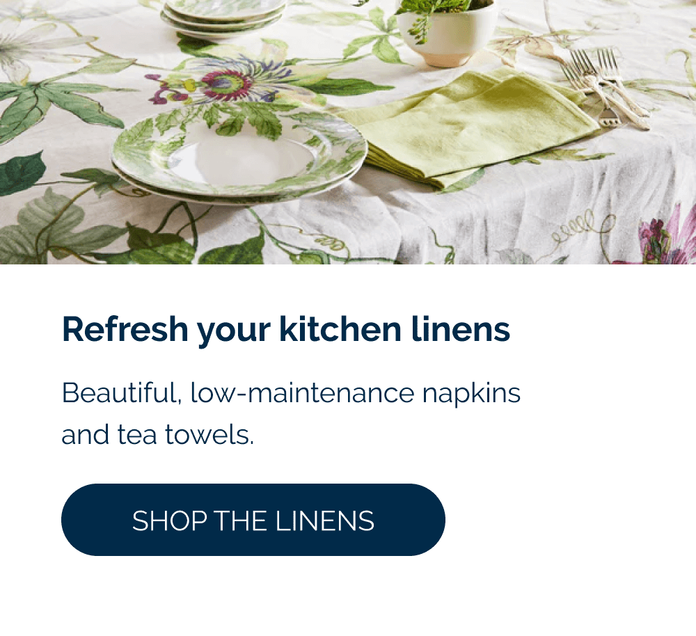 Refresh your kitchen linens  Beautiful, low-maintenance napkins and tea towels. [Shop the Linens]