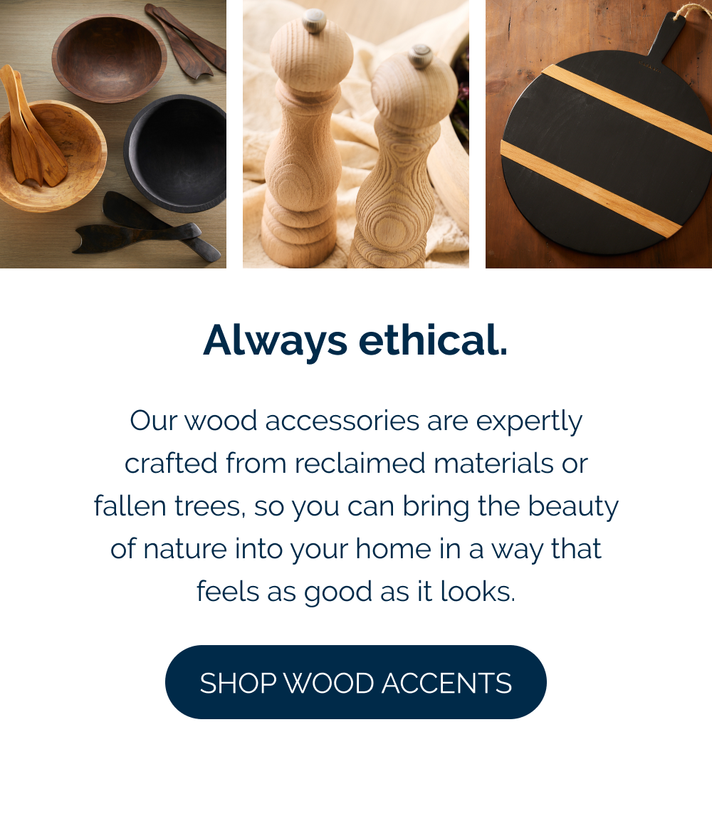 Always ethical.  Our wood accessories are expertly crafted from reclaimed materials or fallen trees, so you can bring the beauty of nature into your home in a way that feels as good as it looks.  [Shop Wood Accessories]