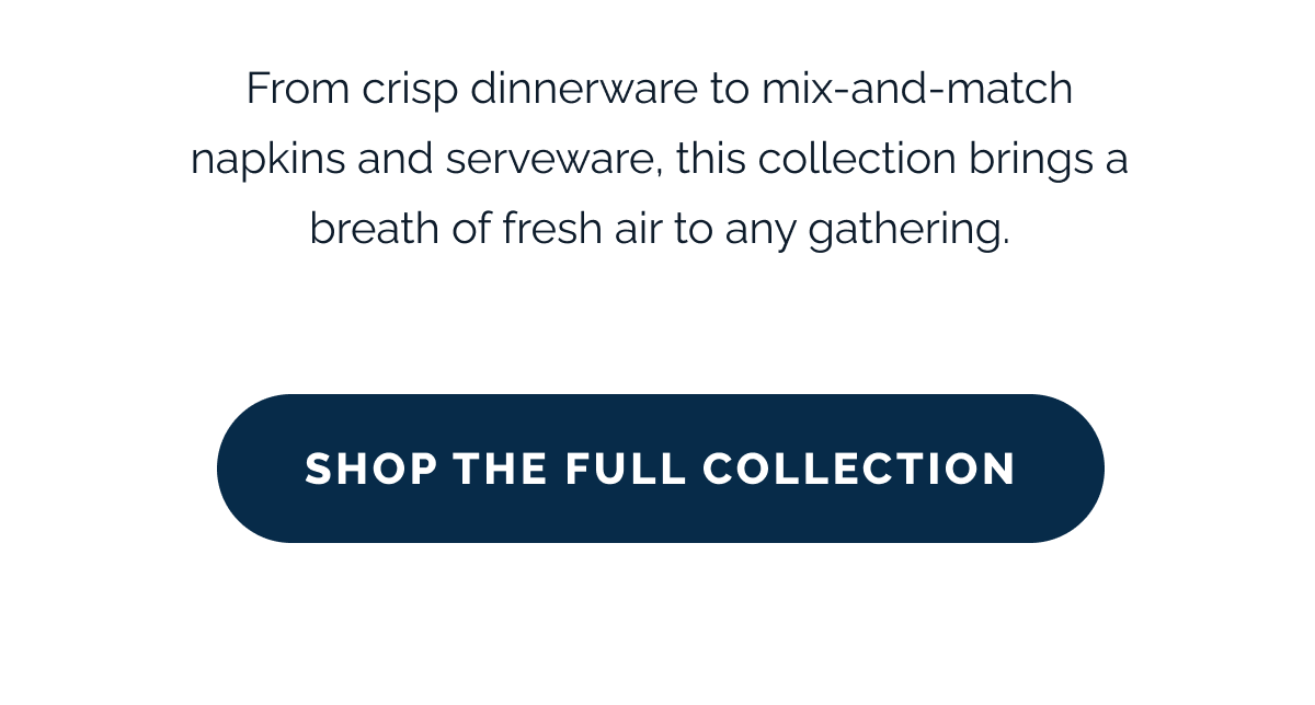 From crisp dinnerware to mix-and-match napkins and serveware, this collection brings a breath of fresh air to any gathering. SHOP THE FULL COLLECTION