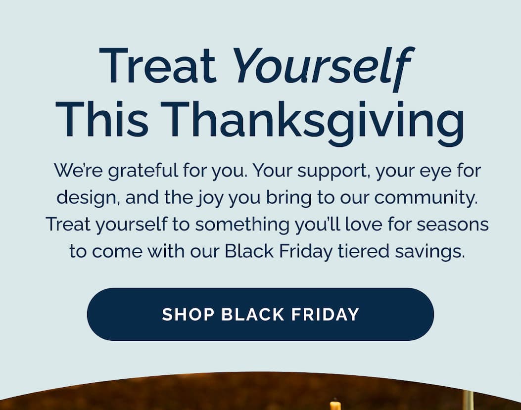 Treat yourself this Thanksgiving. We're grateful for you. Your support, your eye for design, and the joy you bring to our community. Treat yourself to something you'll love for seasons to come with our Black Friday tiered savings. Shop Black Friday