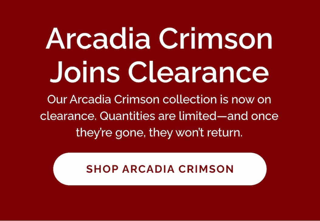 Arcadia Crimson joins clearance! Our Arcadia Crimson collection is now on clearance. Quantities are limited—and once they're gone, they won't return.