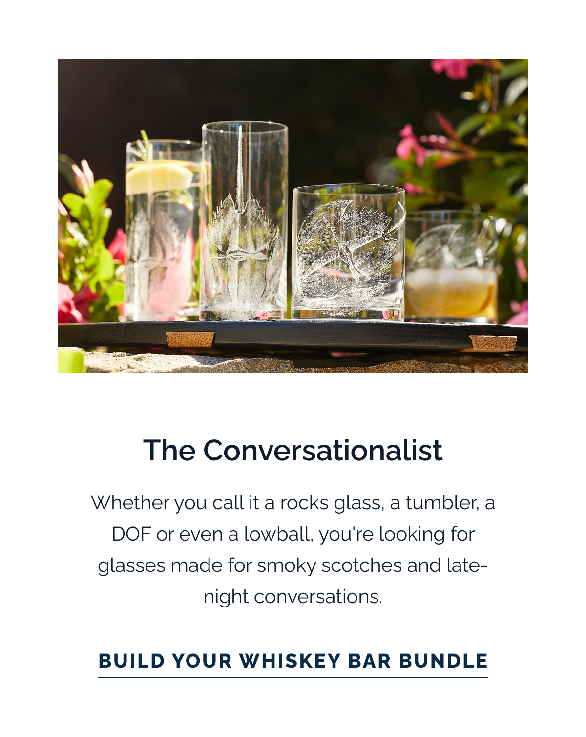The Conversationalist. Whether you call it a rocks glass, a tumbler, a DOF or even a lowball, you're looking for glasses made for smoky scotches and late-night conversations. Build Your Whiskey Bar Bundle