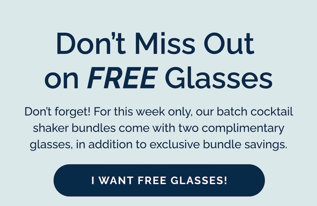 Don't Miss Out  on FREE Glasses! Don't forget! For this week only, our batch cocktail shaker bundles come with two complimentary glasses, in addition to exclusive bundle savings. I want free glasses!