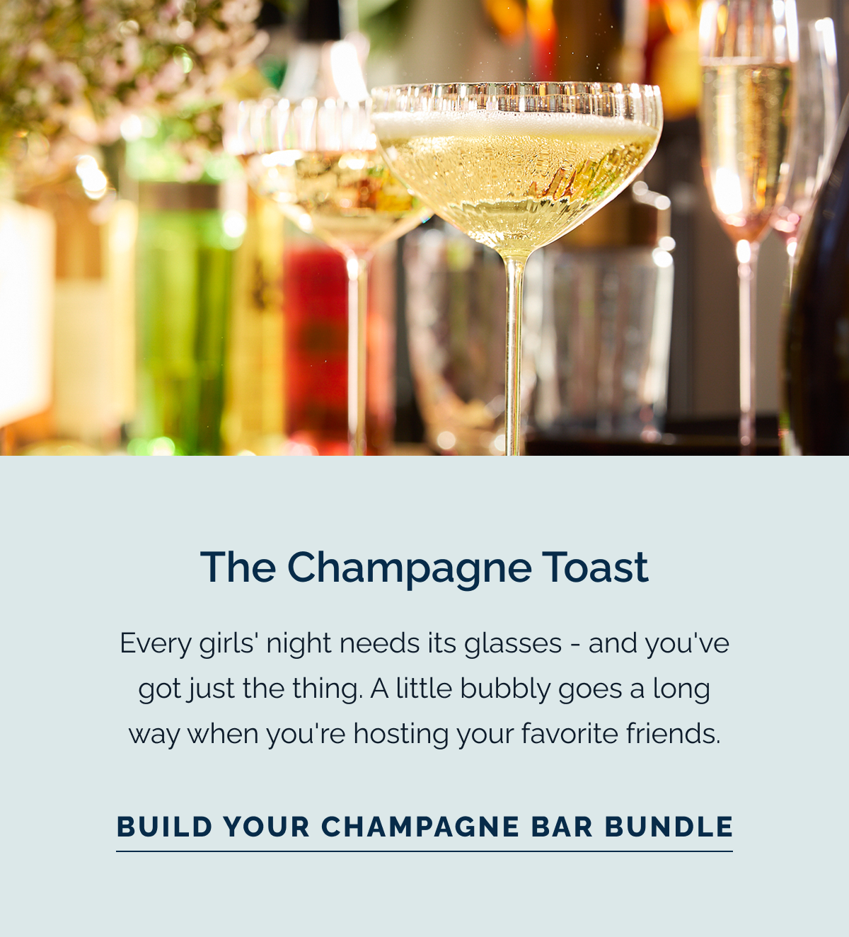 The Champagne Toast. Every girls' night needs its glasses - and you've got just the thing. A little bubbly goes a long way when you're hosting your favorite friends. Build Your Champagne Bar Bundle
