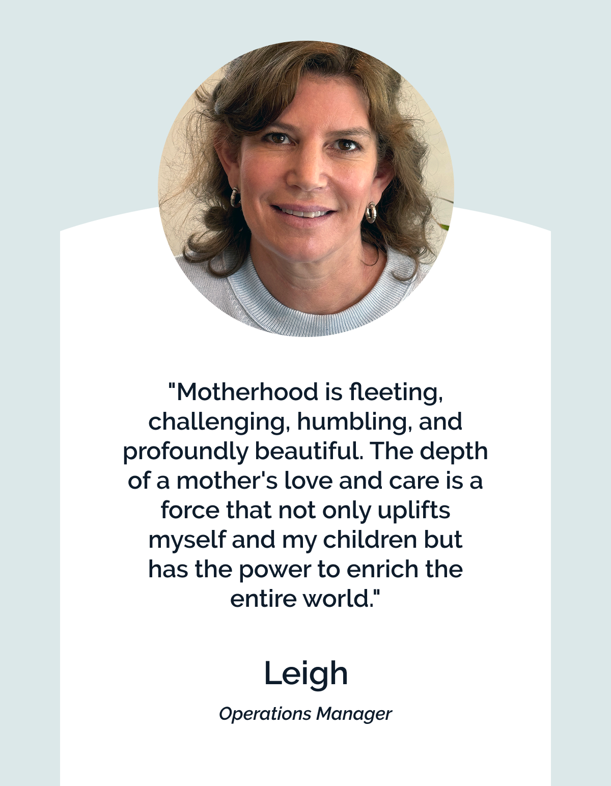 "Motherhood is fleeting, challenging, humbling, and profoundly beautiful. The depth of a mother's love and care is a force that not only uplifts myself and my children but  has the power to enrich the entire world." Leigh. Operations Manager