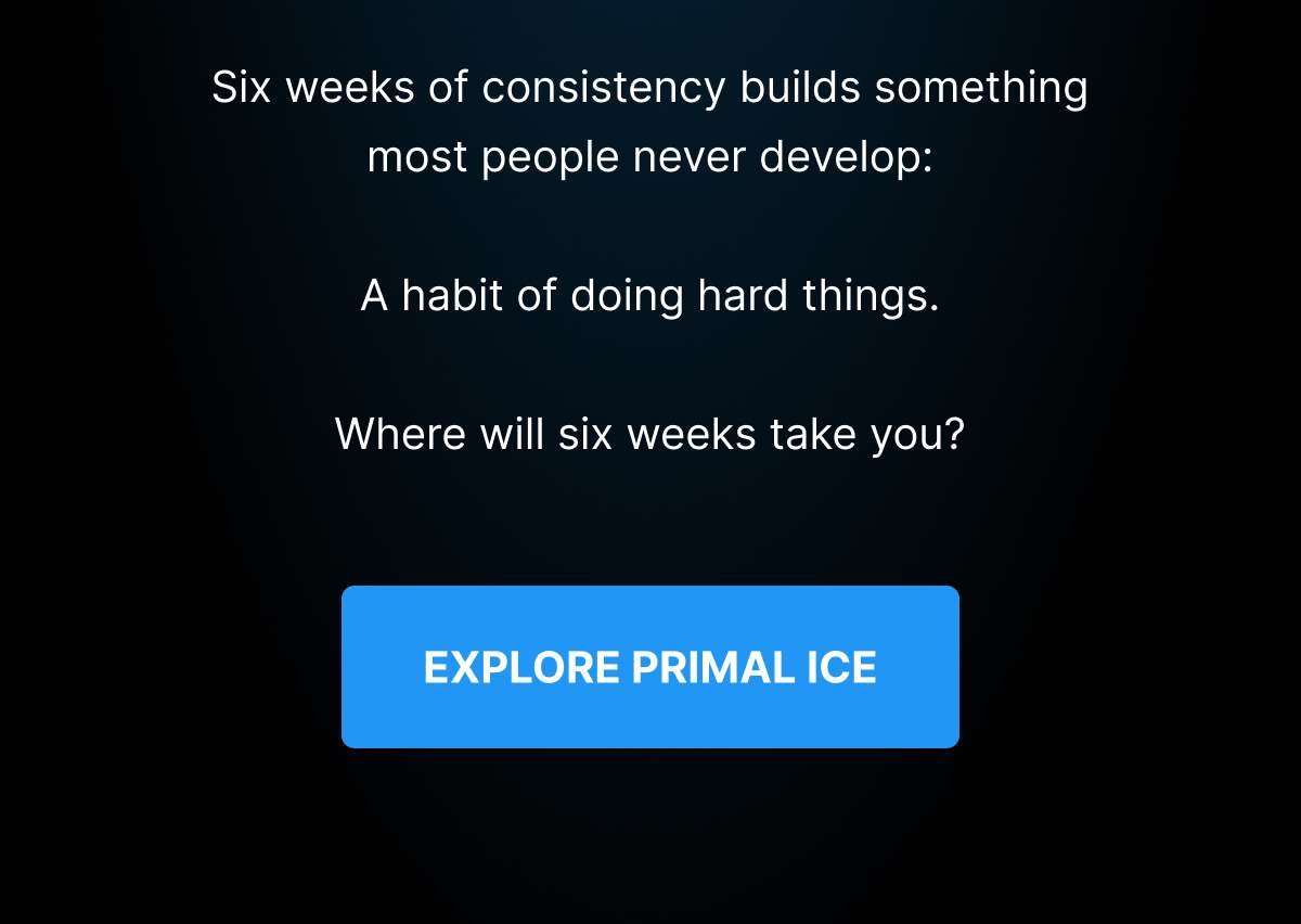 Six weeks of consistency builds something most people never develop:  A habit of doing hard things.  Where will six weeks take you? [ EXPLORE PRIMAL ICE ] 
