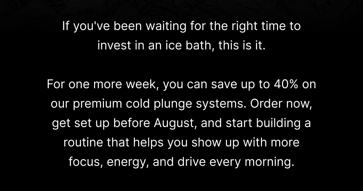 If you've been waiting for the right time to invest in an ice bath, this is it. For one more week, you can save up to 40% on our premium cold plunge systems. Order now, get set up before August, and start building a routine that helps you show up with more focus, energy, and drive every morning.