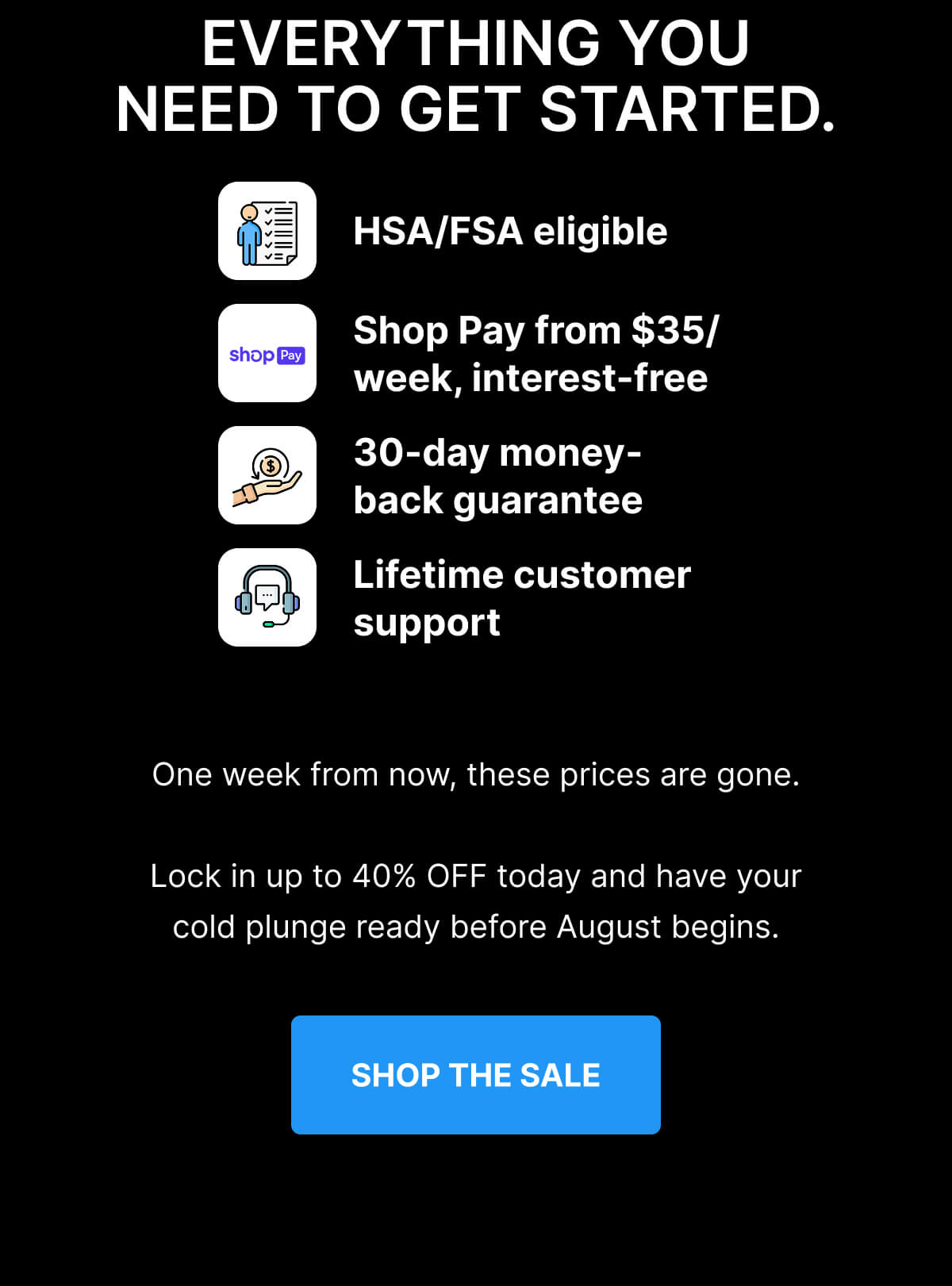 EVERYTHING YOU NEED TO GET STARTED. HSA/FSA eligible Shop Pay from $35/week, interest-free 30-day money-back guarantee Lifetime customer support One week from now, these prices are gone. Lock in up to 40% OFF today and have your cold plunge ready before August begins. [ SHOP THE SALE ] 