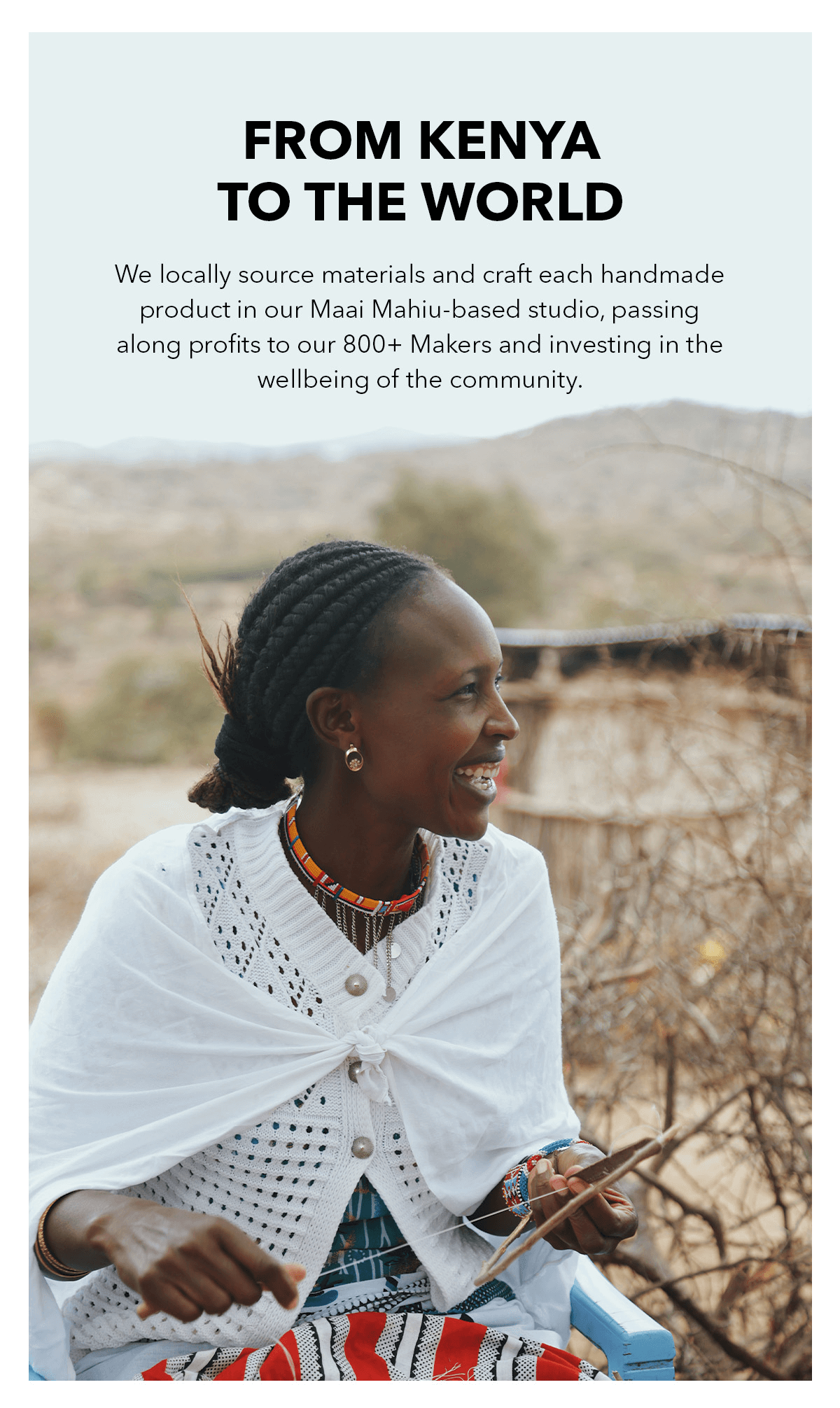 From Kenya to the World. We locally source materials and craft each handmade product in our Maai Mahiu-based studio, passing along profits to our 800+ Makers and investing in the wellbeing of the community.
