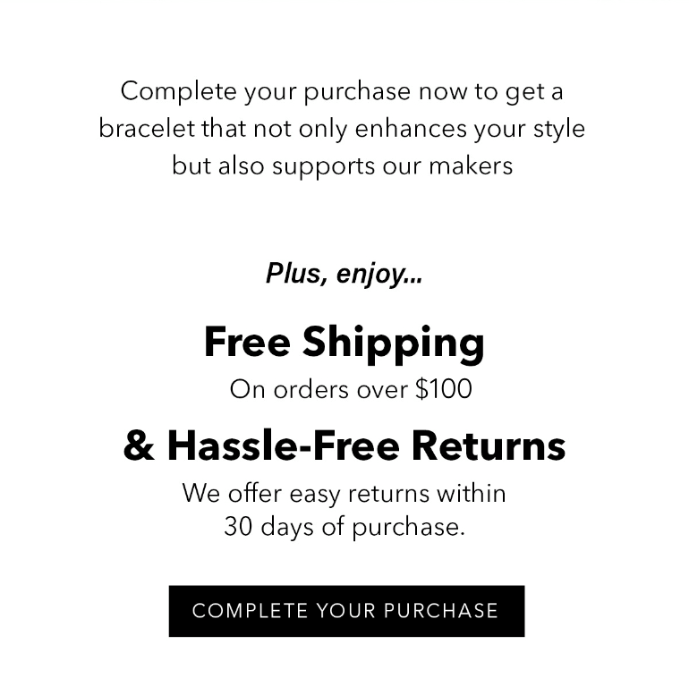 Complete your purchase now to get a bracelet that not only enhances your style but also supports our makers.  Plus, enjoy: Free Shipping: On orders over $75. Hassle-Free Returns: We offer easy returns within 30 days of purchase. Learn more here. Complete Your Purchase 