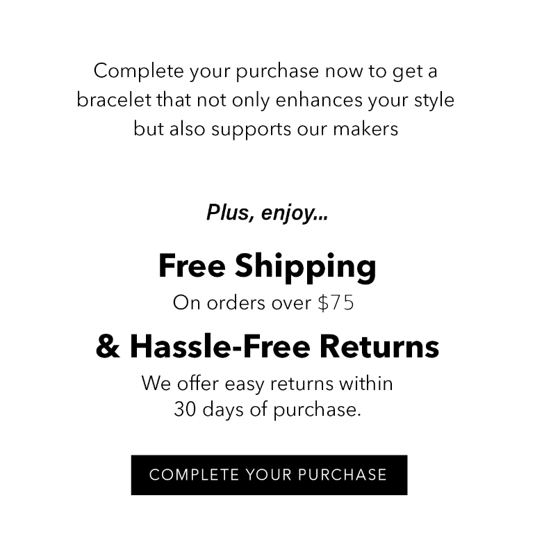 Complete your purchase now to get a bracelet that not only enhances your style but also supports our makers.  Plus, enjoy: Free Shipping: On orders over $75. Hassle-Free Returns: We offer easy returns within 30 days of purchase. Learn more here. Complete Your Purchase 