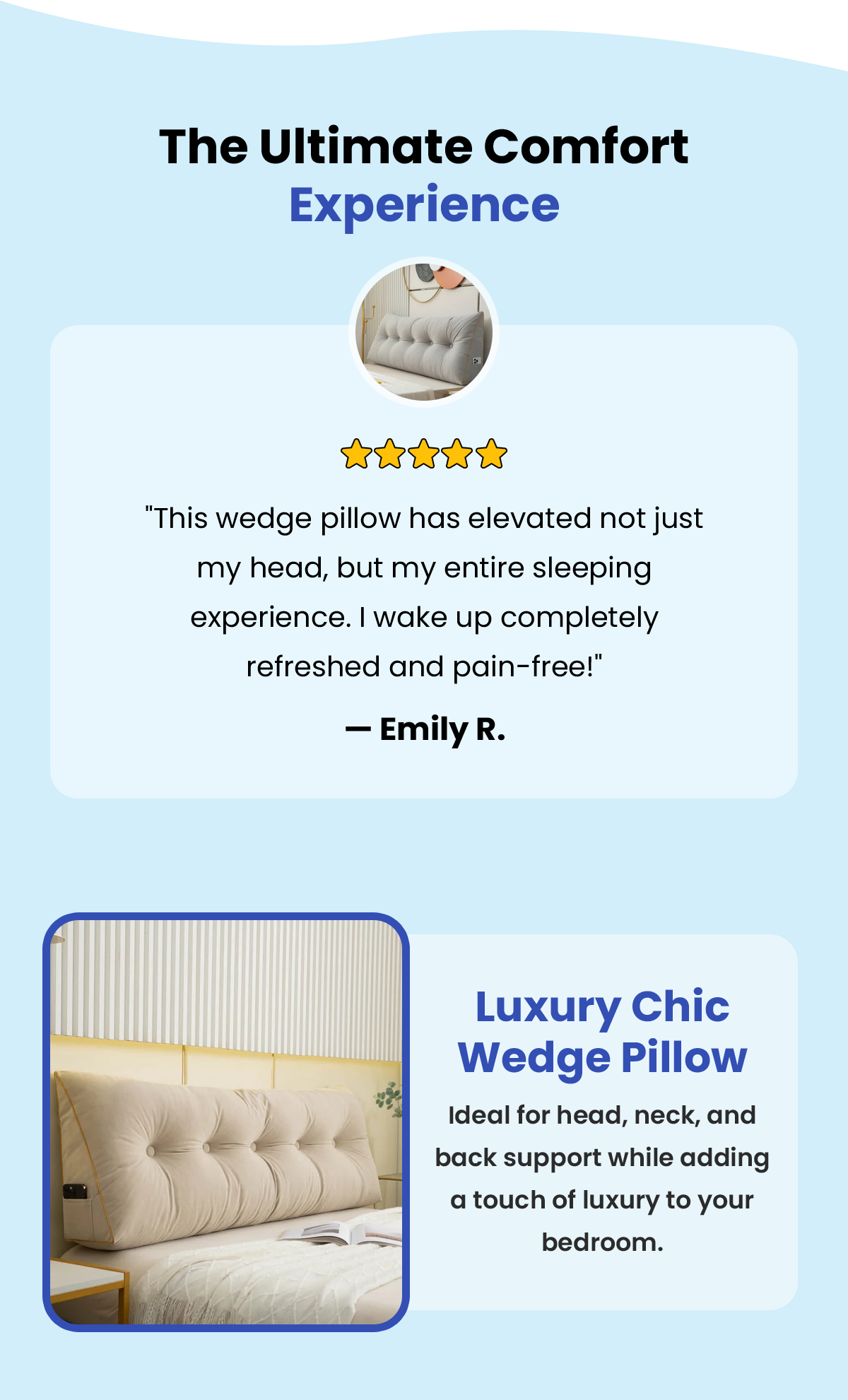 The Ultimate Comfort Experience "This wedge pillow has elevated not just my head, but my entire sleeping experience. I wake up completely refreshed and pain-free!" — Emily R. Luxury Chic Wedge Pillow  Ideal for head, neck, and back support while adding  a touch of luxury to your bedroom.SHOP THE LUXURY CHIC WEDGE