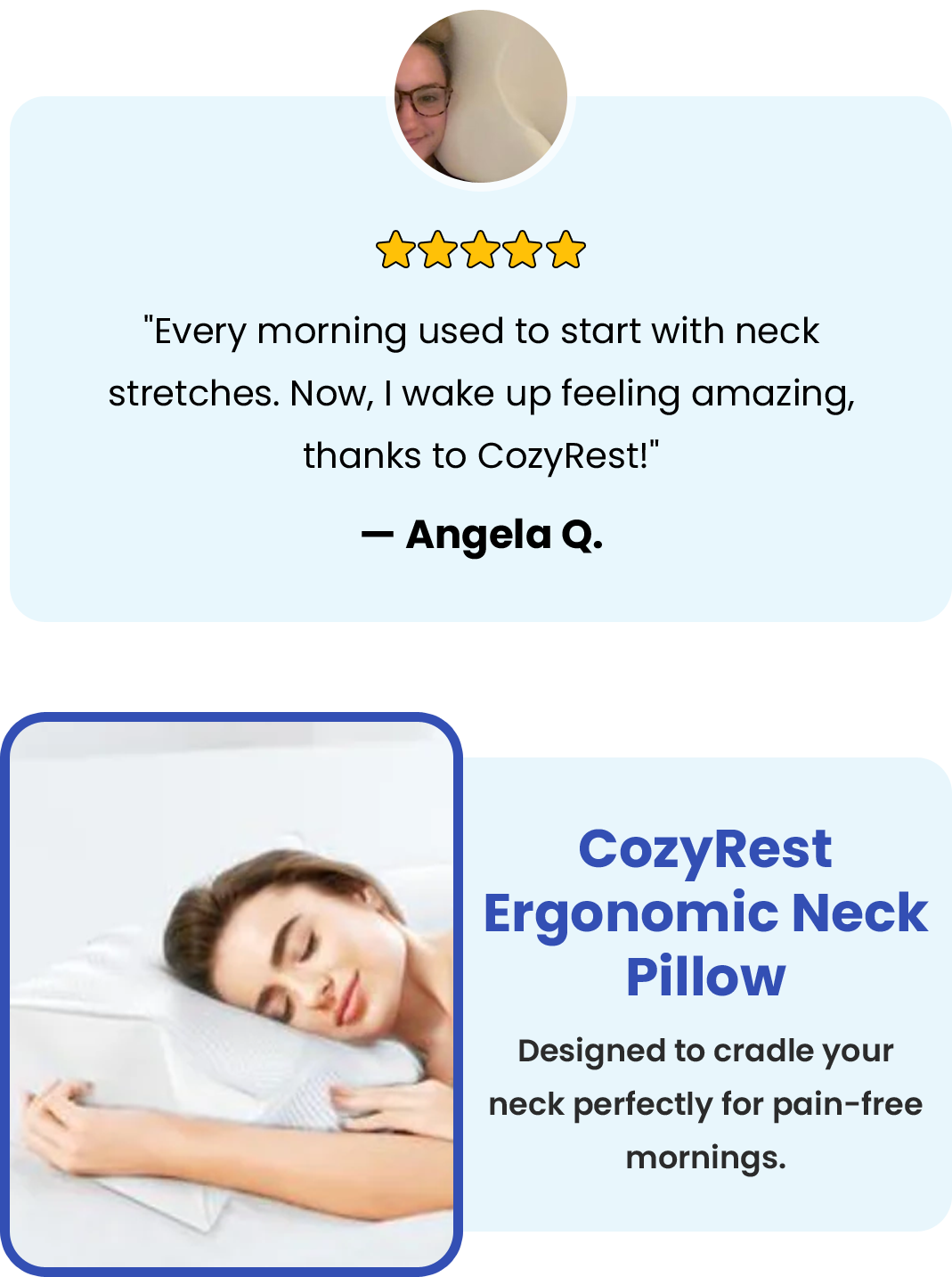 "Every morning used to start with neck stretches. Now, I wake up feeling amazing, thanks to CozyRest!" — Angela Q. CozyRest Ergonomic Neck Pillow CozyRest Ergonomic Neck Pillow