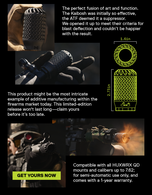 The perfect fusion of art and function. The Kaibosh was initially so effective,  the ATF deemed it a suppressor.   We opened it up to meet their criteria for  blast deflection and couldn&rsquo;t be happier with the result.  This product might be the most intricate  example of additive manufacturing within the  firearms market today. This limited-edition  release won't last long&mdash;claim yours before it&rsquo;s too late.  [GET YOURS NOW] Compatible with all HUXWRX QD  mounts and calibers up to 7.62;  for semi-automatic use only, and comes with a 1-year warranty.