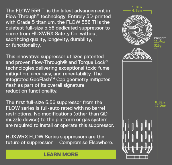 The FLOW 556 Ti is the latest advancement in  Flow-Through&reg; technology. Entirely 3D-printed  with Grade 5 titanium, the FLOW 556 Ti is the  quietest full-size 5.56 dedicated suppressor to  come from HUXWRX Safety Co. without  sacrificing quality, longevity, durability,  or functionality.   This innovative suppressor utilizes patented  and proven Flow-Through&reg; and Torque Lock&reg;  technologies delivering exceptional toxic fume  mitigation, accuracy, and repeatability. The  integrated GeoFlash&trade; Cap geometry mitigates  flash as part of its overall signature  reduction functionality.   The first full-size 5.56 suppressor from the  FLOW series is full-auto rated with no barrel  restrictions. No modifications (other than QD  muzzle device) to the platform or gas system  are required to install or operate this suppressor.   HUXWRX FLOW Series suppressors are the  future of suppression&mdash;Compromise Elsewhere. [LEARN MORE]