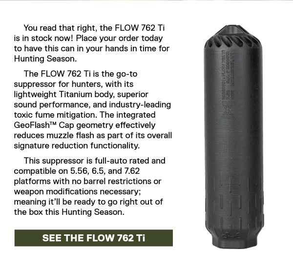 You read that right, the FLOW 762 Ti is in stock now! Place your order today to have this can in your hands in time for Hunting Season. The FLOW 762 Ti is the go-to suppressor for hunters, with its lightweight Titanium body, superior sound performance, and industry-leading toxic fume mitigation. The integrated GeoFlash&trade; Cap geometry effectively reduces muzzle flash as part of its overall signature reduction functionality. This suppressor is full-auto rated and compatible on 5.56, 6.5, and 7.62 platforms with no barrel restrictions or weapon modifications necessary; meaning it&rsquo;ll be ready to go right out of the box this Hunting Season. [SEE THE FLOW 762 Ti]