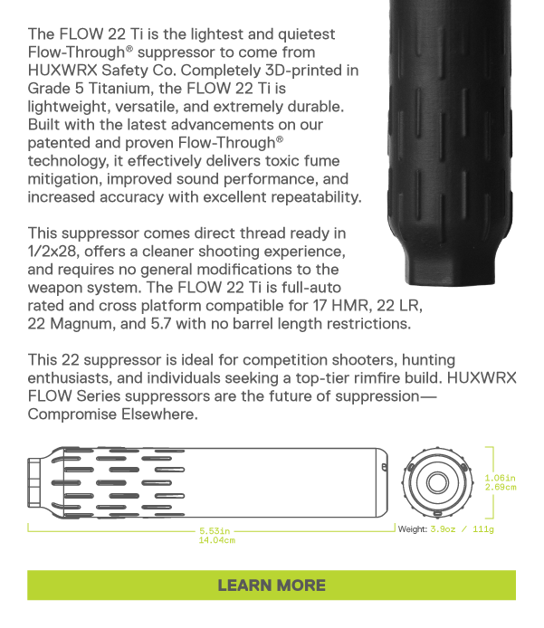 The FLOW 22 Ti is the lightest and quietest Flow-Through&reg; suppressor to come from  HUXWRX Safety Co. Completely 3D-printed in  Grade 5 Titanium, the FLOW 22 Ti is  lightweight, versatile, and extremely durable.  Built with the latest advancements on our  patented and proven Flow-Through&reg;  technology, it effectively delivers toxic fume  mitigation, improved sound performance, and  increased accuracy with excellent repeatability.   This suppressor comes direct thread ready in  1/2x28, offers a cleaner shooting experience,  and requires no general modifications to the  weapon system. The FLOW 22 Ti is full-auto  rated and cross platform compatible for 17 HMR, 22 LR,  22 Magnum, and 5.7 with no barrel length restrictions.   This 22 suppressor is ideal for competition shooters, hunting  enthusiasts, and individuals seeking a top-tier rimfire build. HUXWRX  FLOW Series suppressors are the future of suppression&mdash; Compromise Elsewhere. [LEARN MORE]