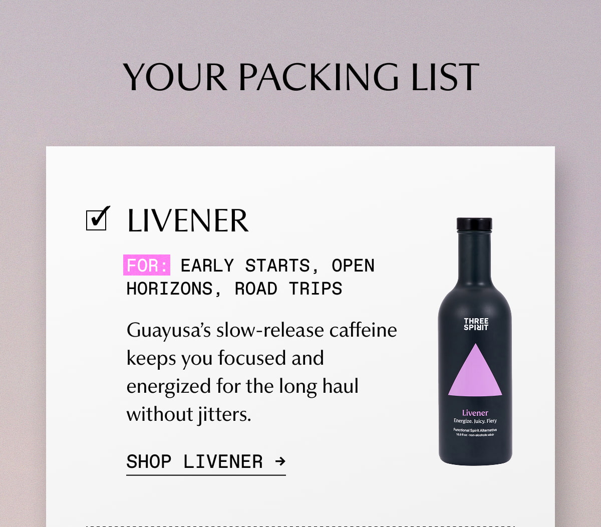 YOUR PACKING LIST | LIVENER | For: Early starts, open horizons, road trips | Guayusa’s slow-release caffeine keeps you focused and energized for the long haul without jitters. | SHOP LIVENER