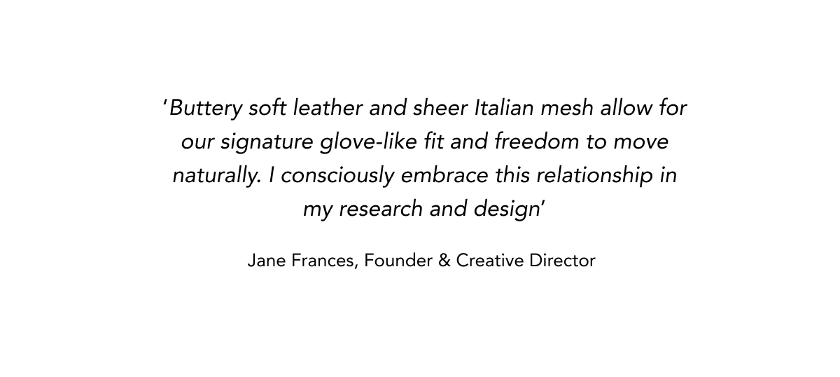 'Buttery soft leather and sheer Italian mesh allow for our signature glove-like fit and freedom to move naturally. I consciously embrace this relationship in my research and design' Jane Frances, Founder & Creative Director    