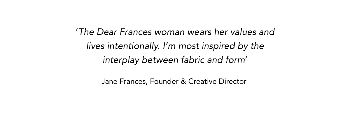 'The Dear Frances woman wears her values and lives intentionally. I'm most inspired by the interplay between fabric and form' Jane Frances, Founder & Creative Director    
