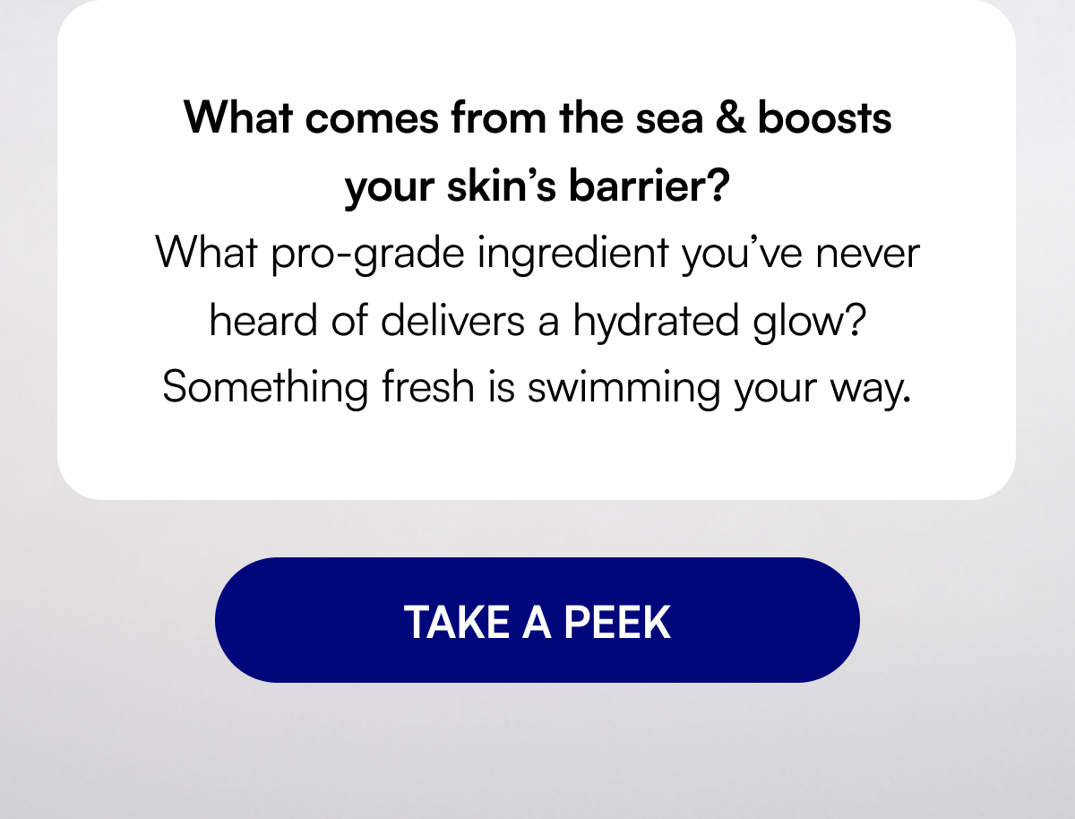 What comes from the sea & boosts your skin’s barrier? What pro-grade ingredient you’ve never heard of delivers a hydrated glow? Something fresh is swimming your way. TAKE A PEEK