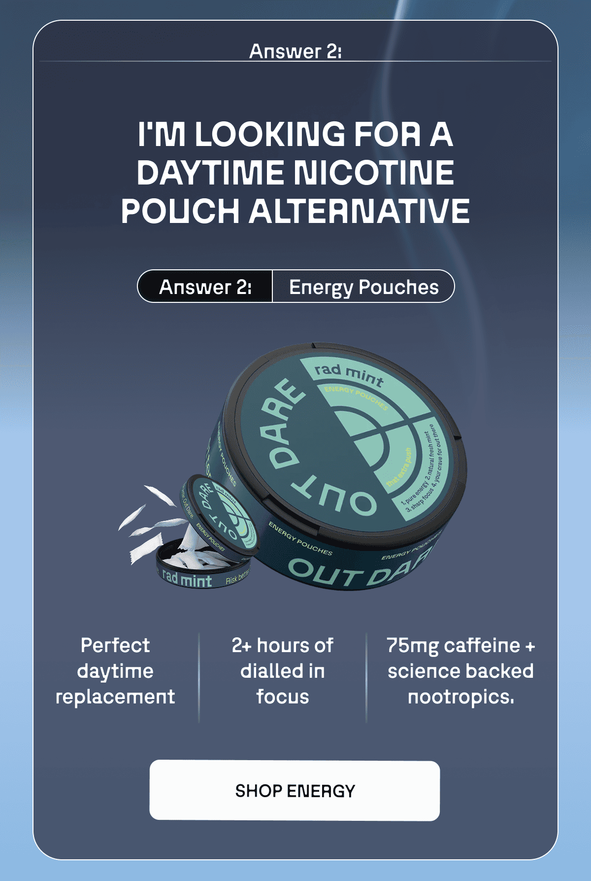 Answer 2: I’m looking for a nicotine pouch alternative Answer 2: Energy Pouches Perfect daytime replacement  2+ hours of dialled in focus