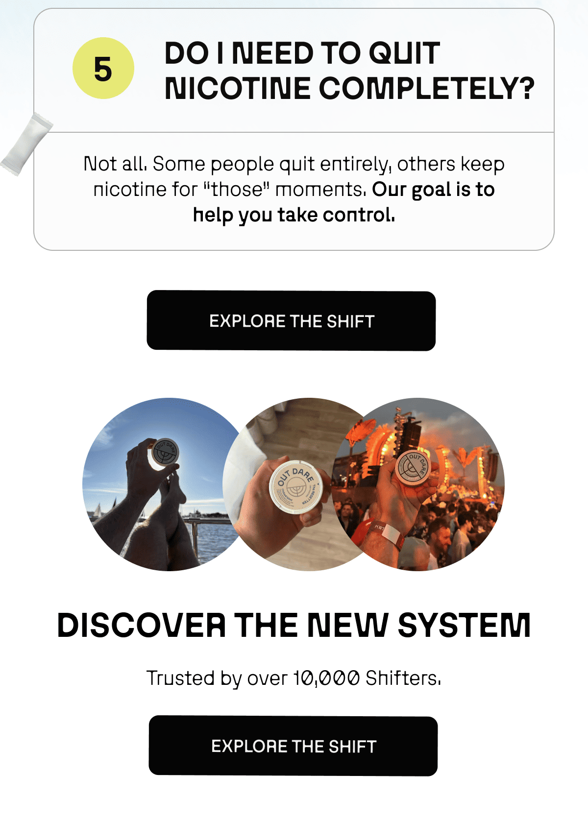 5. DO I NEED TO QUITE NICOTINE COMPLETELY? Not all. Some people quit entirely, others keep nicotine for “those” moments. Our goal is to help you take control. 