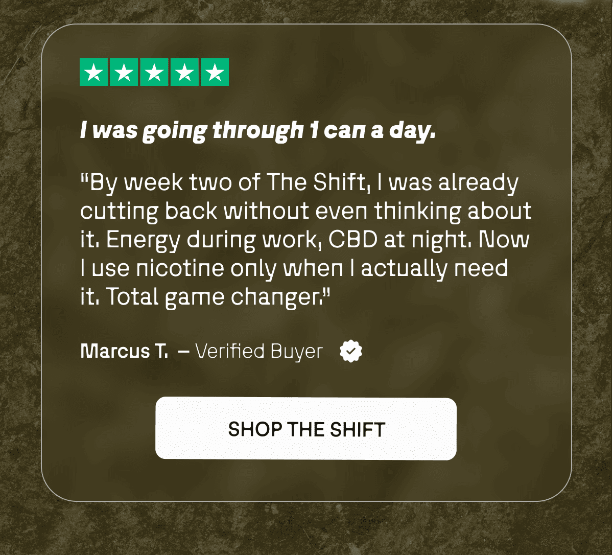 “I was going through 1 can a day. By week two of The Shift, I was already cutting back without even thinking about it. Energy during work, CBD at night. Now I use nicotine only when I actually need it. Total game changer.” — Marcus T.