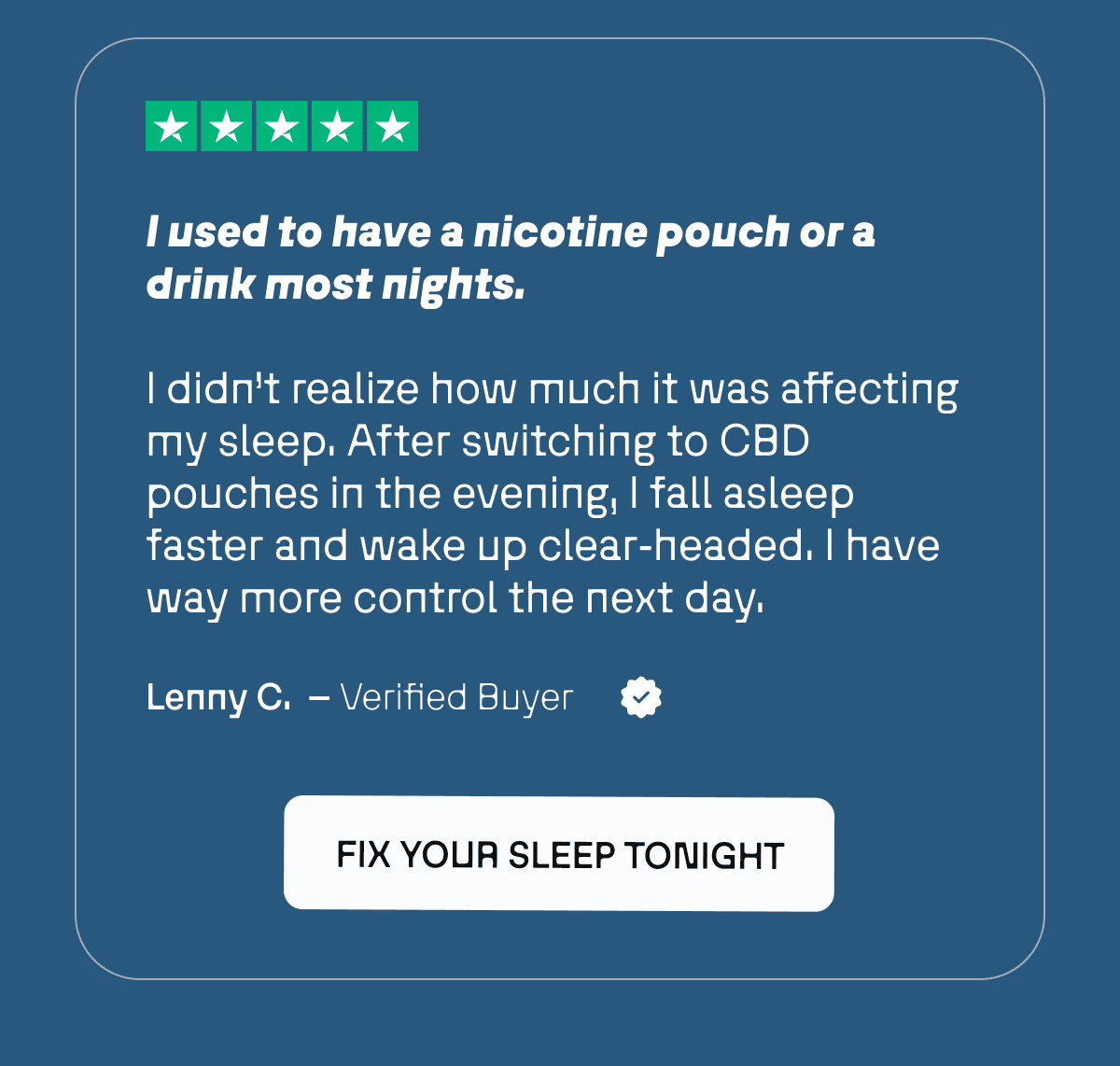 “I used to have a nicotine pouch or a drink most nights. I didn’t realize how much it was affecting my sleep. After switching to CBD pouches in the evening, I fall asleep faster and wake up clear‑headed. I have way more control the next day.”