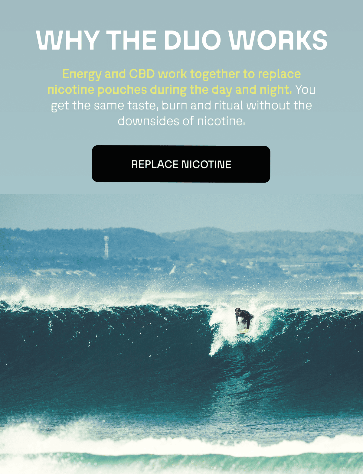 WHY THE DUO WORKS Energy and CBD work together to replace nicotine pouches during the day and night. Same taste, same burn and same ritual. You're literally tricking your brain.
