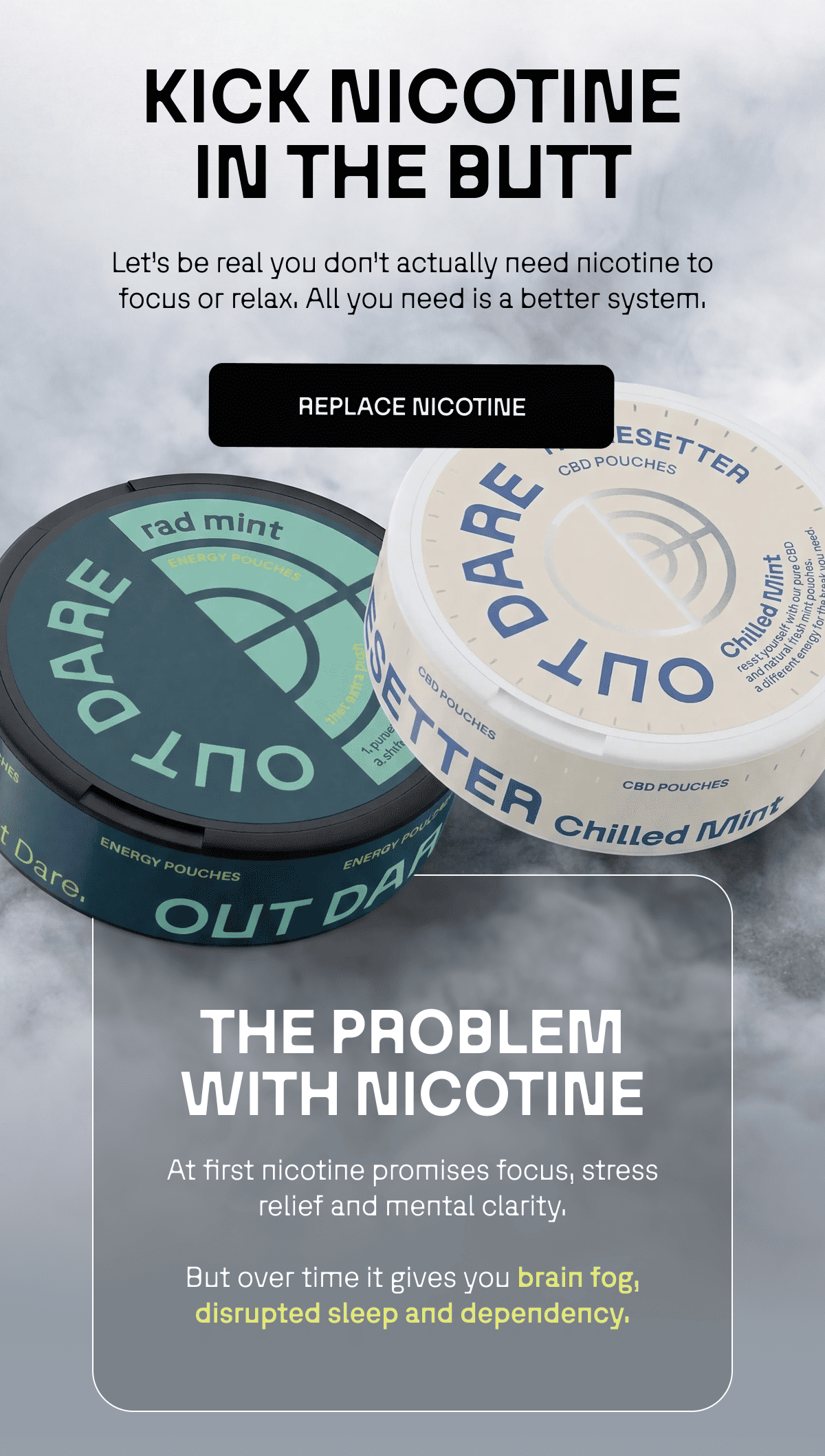 THE PROBLEM WITH NICOTINE At first nicotine promises focus, stress relief and mental clarity. But over time it gives you brain fog, disrupted sleep and dependency. 
