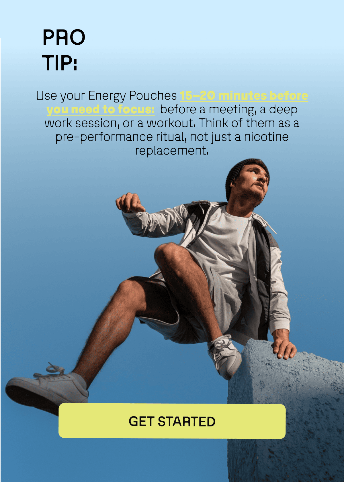 Pro Tip: Use your Energy pouches 15–20 minutes before you need to focus:  before a meeting, a deep work session, or a workout. Think of them as a pre-performance ritual, not just a nicotine replacement.