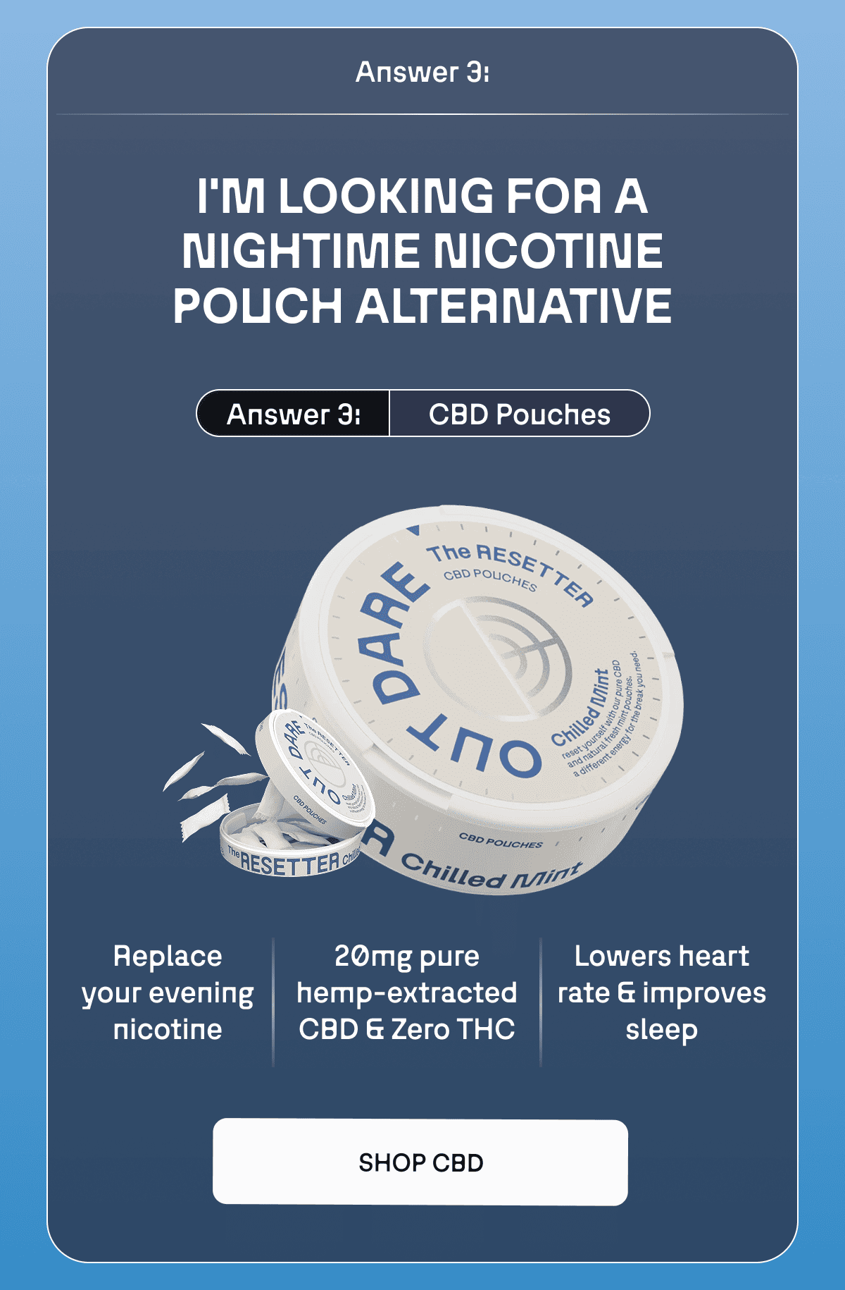 Answer 3: CBD Pouches Replace your evening nicotine  20mg pure hemp-extracted CBD Zero THC Lowers heart rate & improves sleep