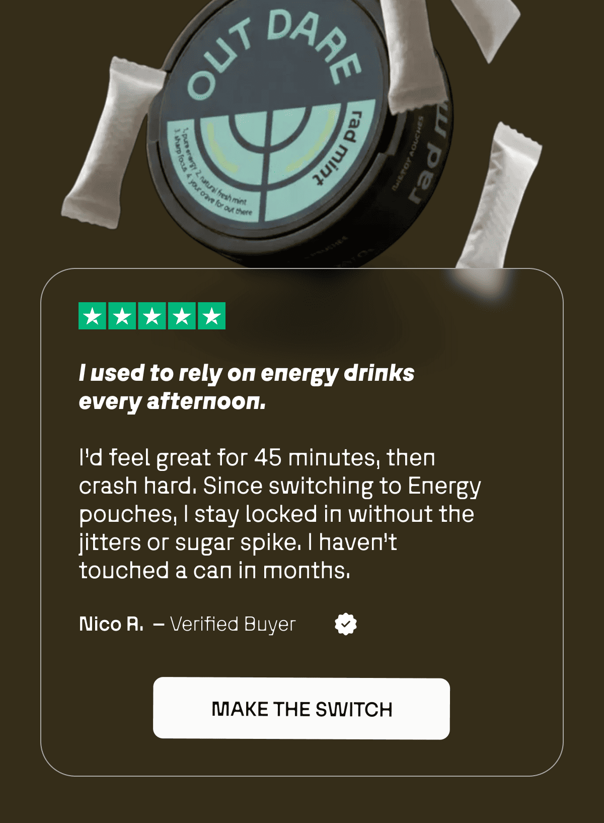 “I used to rely on energy drinks every afternoon. I’d feel great for 45 minutes, then crash hard. Since switching to Energy pouches, I stay locked in without the jitters or sugar spike. I haven’t touched a can in months.” — Nico R.